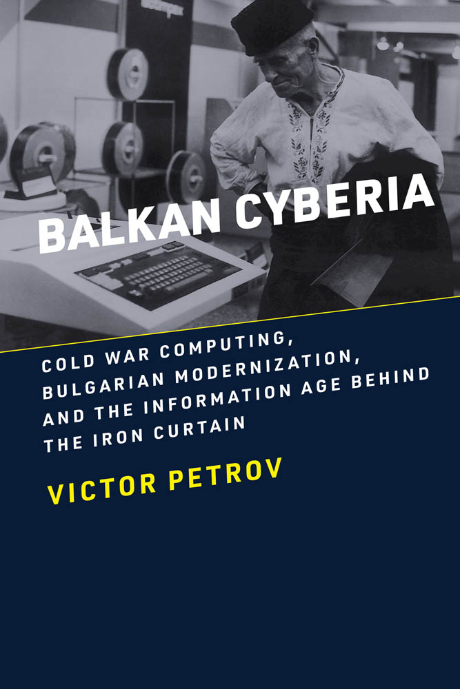 Balkan Cyberia: Cold War Computing, Bulgarian Modernization, and the Information Age Behind the Iron Curtain